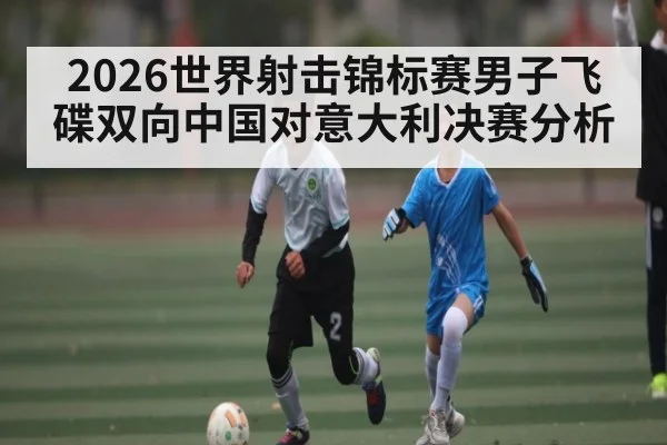 2026世界射击锦标赛男子飞碟双向中国对意大利决赛分析